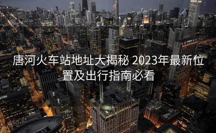 唐河火车站地址大揭秘 2023年最新位置及出行指南必看
