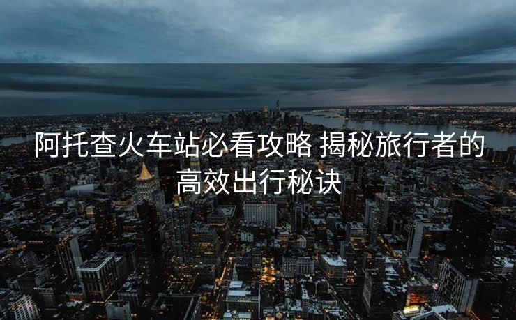 阿托查火车站必看攻略 揭秘旅行者的高效出行秘诀
