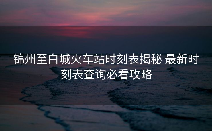 锦州至白城火车站时刻表揭秘 最新时刻表查询必看攻略