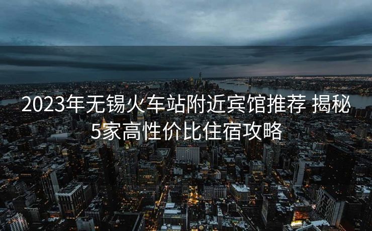 2023年无锡火车站附近宾馆推荐 揭秘5家高性价比住宿攻略