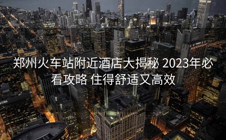 郑州火车站附近酒店大揭秘 2023年必看攻略 住得舒适又高效