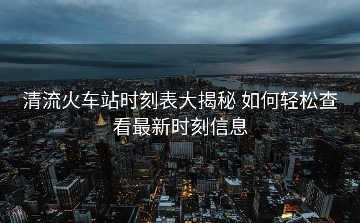 清流火车站时刻表大揭秘 如何轻松查看最新时刻信息