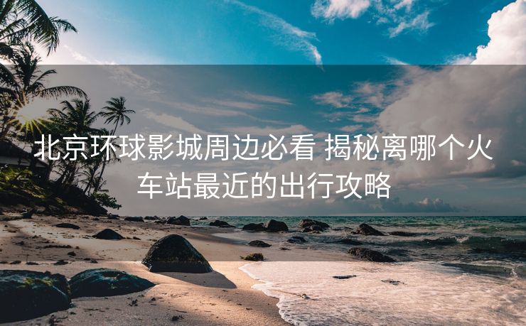 北京环球影城周边必看 揭秘离哪个火车站最近的出行攻略