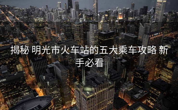 揭秘 明光市火车站的五大乘车攻略 新手必看