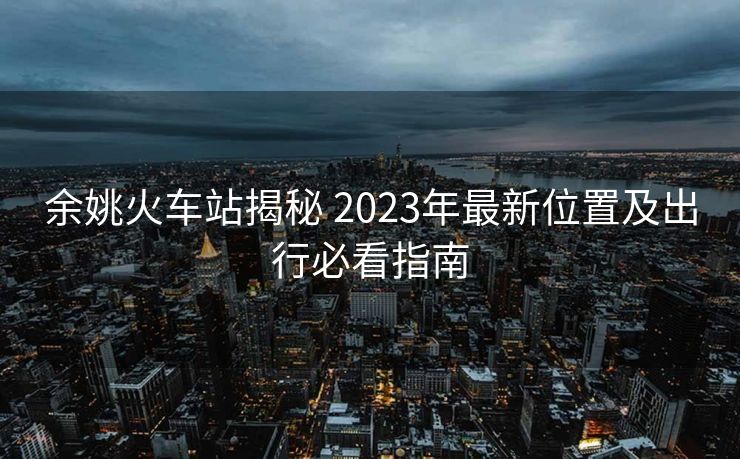 余姚火车站揭秘 2023年最新位置及出行必看指南