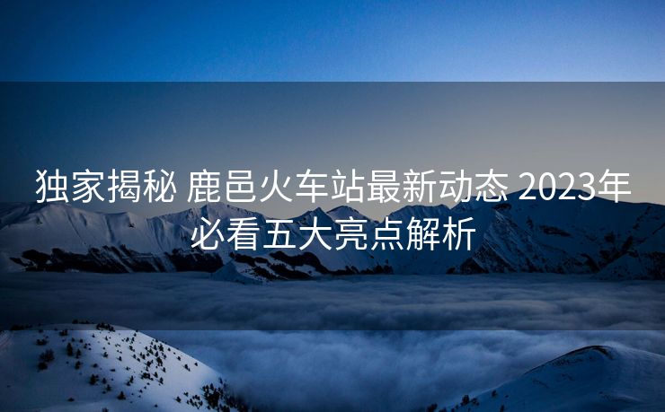 独家揭秘 鹿邑火车站最新动态 2023年必看五大亮点解析