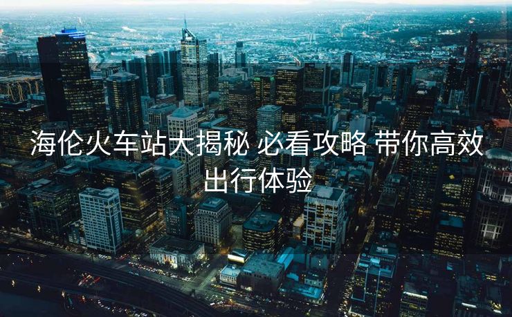 海伦火车站大揭秘 必看攻略 带你高效出行体验