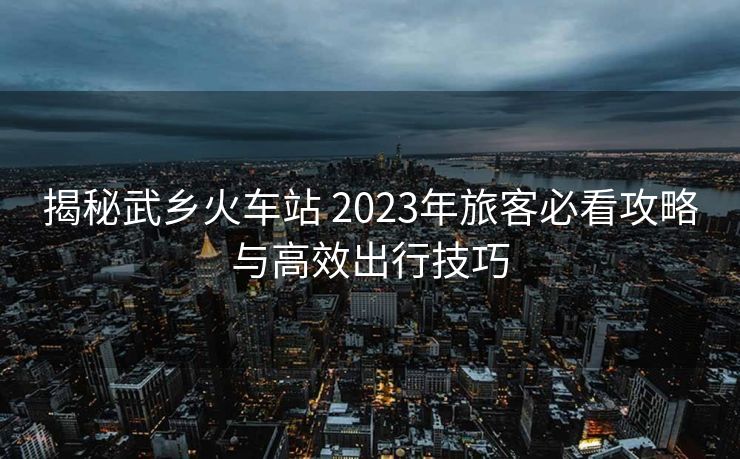 揭秘武乡火车站 2023年旅客必看攻略与高效出行技巧 揭秘武乡火车站 2023年旅客必看攻略与高效出行技巧