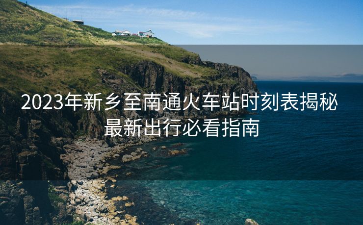 2023年新乡至南通火车站时刻表揭秘 最新出行必看指南