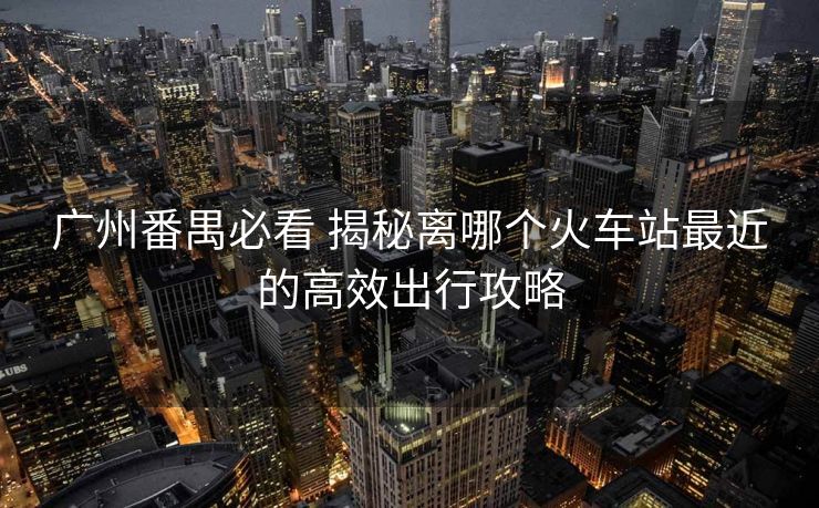广州番禺必看 揭秘离哪个火车站最近的高效出行攻略