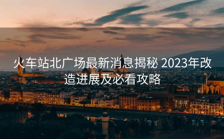 火车站北广场最新消息揭秘 2023年改造进展及必看攻略