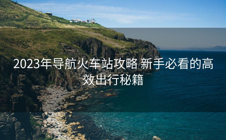 2023年导航火车站攻略 新手必看的高效出行秘籍