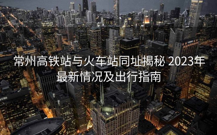 常州高铁站与火车站同址揭秘 2023年最新情况及出行指南