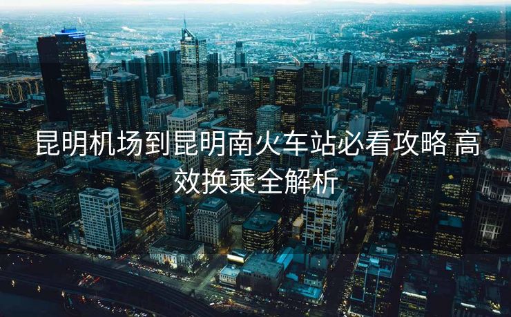 昆明机场到昆明南火车站必看攻略 高效换乘全解析