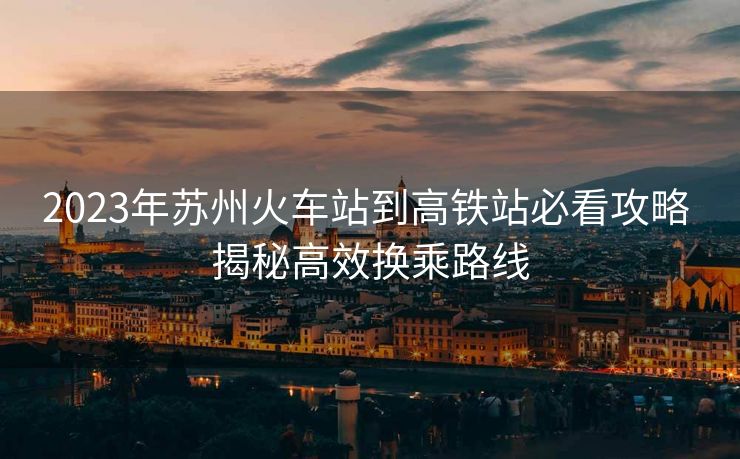 2023年苏州火车站到高铁站必看攻略 揭秘高效换乘路线