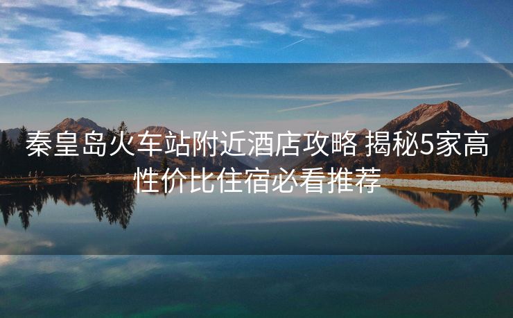 秦皇岛火车站附近酒店攻略 揭秘5家高性价比住宿必看推荐