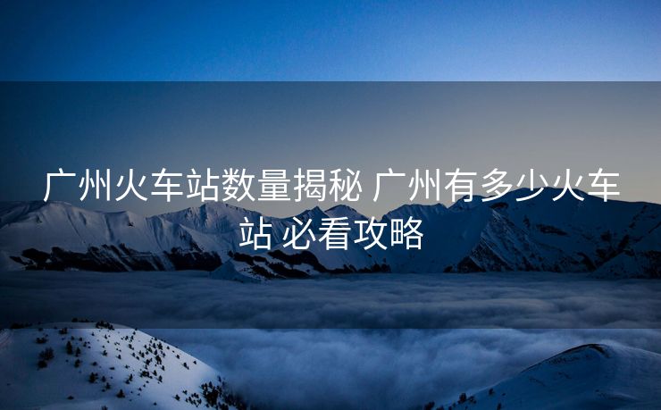 广州火车站数量揭秘 广州有多少火车站 必看攻略