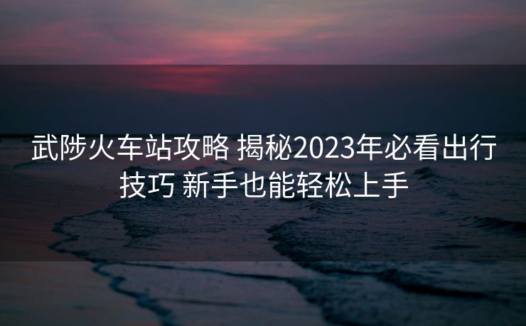 武陟火车站攻略 揭秘2023年必看出行技巧 新手也能轻松上手
