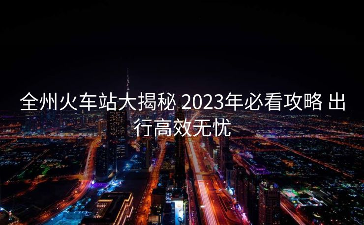 全州火车站大揭秘 2023年必看攻略 出行高效无忧