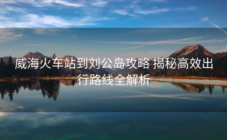 威海火车站到刘公岛攻略 揭秘高效出行路线全解析
