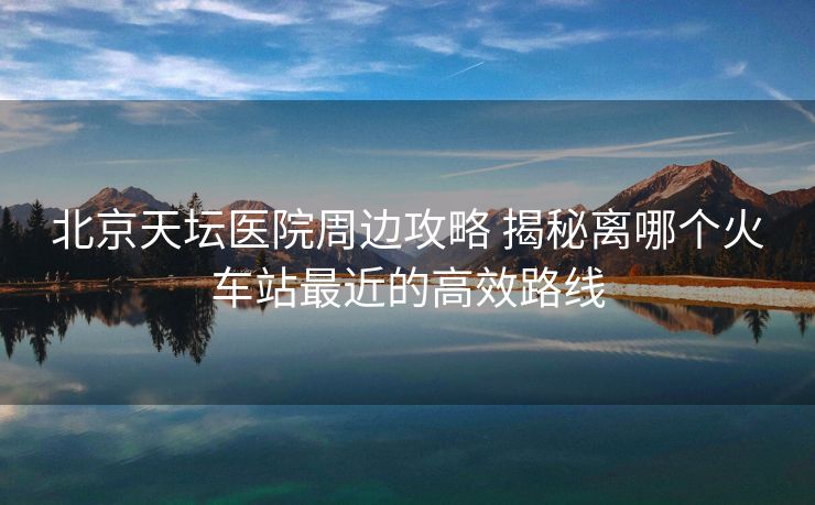 北京天坛医院周边攻略 揭秘离哪个火车站最近的高效路线