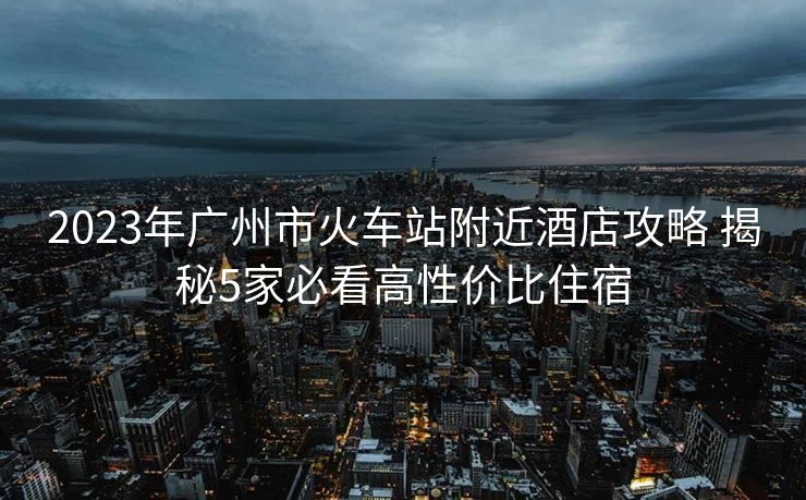 2023年广州市火车站附近酒店攻略 揭秘5家必看高性价比住宿