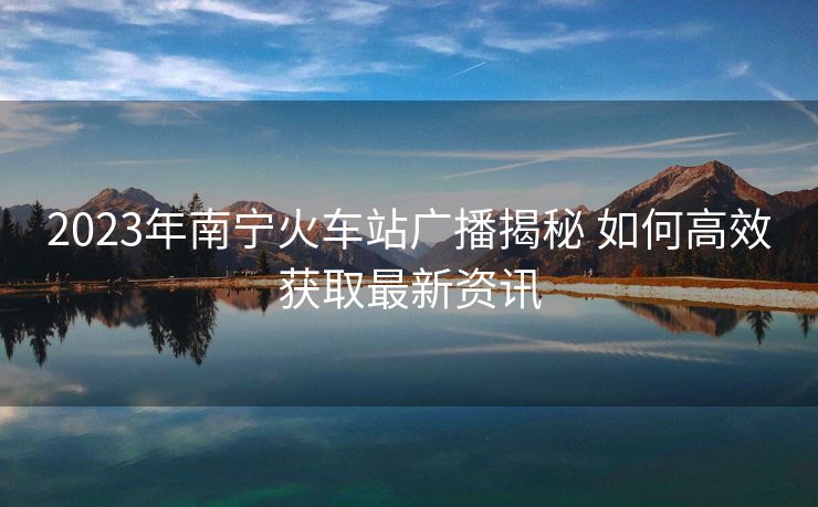 2023年南宁火车站广播揭秘 如何高效获取最新资讯