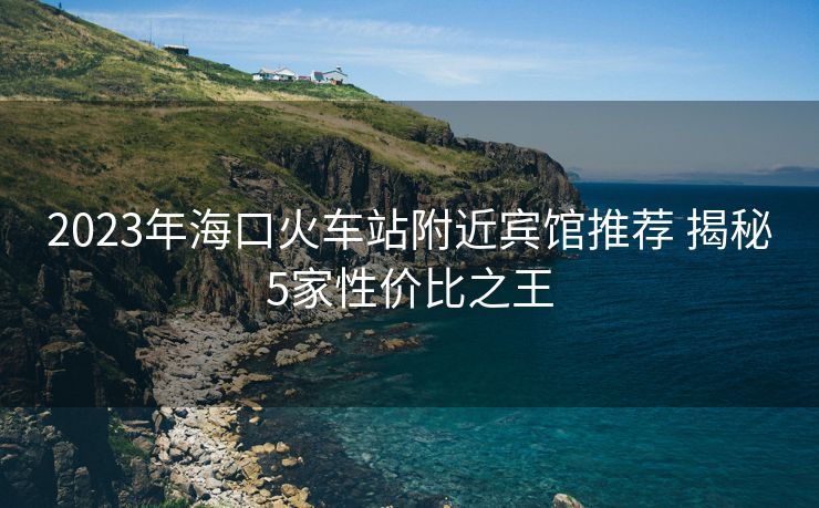 2023年海口火车站附近宾馆推荐 揭秘5家性价比之王 2023年海口火车站附近宾馆推荐 揭秘5家性价比之王