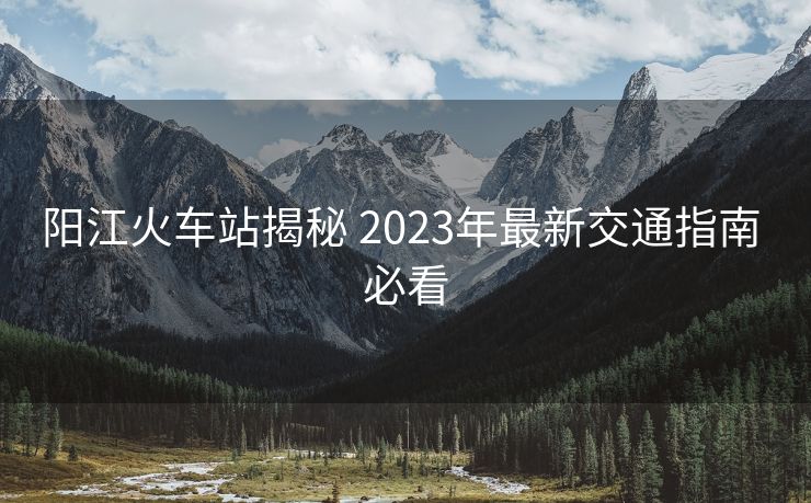 阳江火车站揭秘 2023年最新交通指南 必看