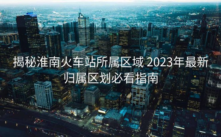 揭秘淮南火车站所属区域 2023年最新归属区划必看指南