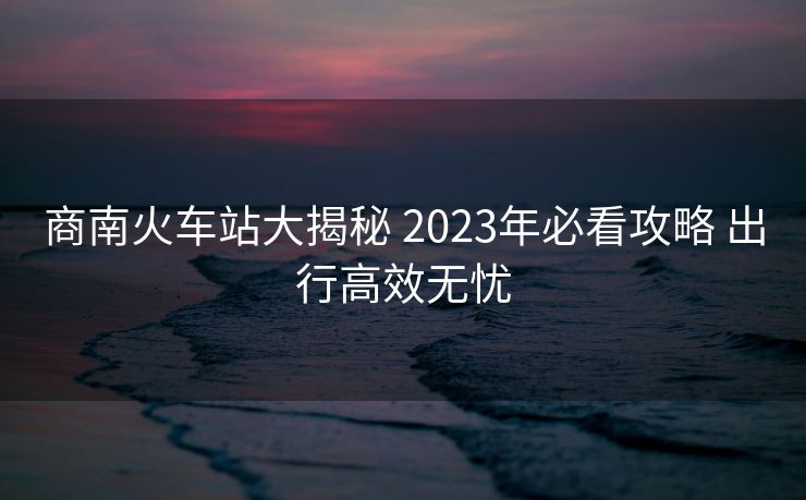 商南火车站大揭秘 2023年必看攻略 出行高效无忧