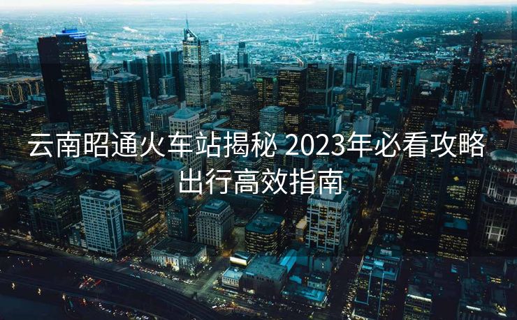 云南昭通火车站揭秘 2023年必看攻略 出行高效指南