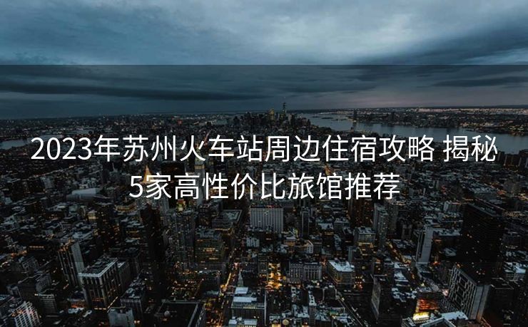 2023年苏州火车站周边住宿攻略 揭秘5家高性价比旅馆推荐