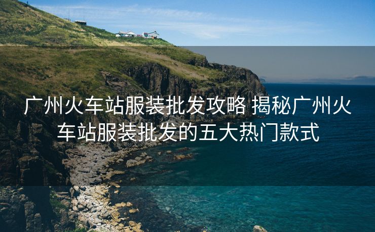 广州火车站服装批发攻略 揭秘广州火车站服装批发的五大热门款式