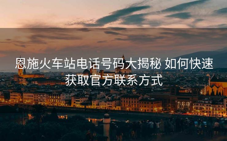 恩施火车站电话号码大揭秘 如何快速获取官方联系方式 恩施火车站电话号码大揭秘 如何快速获取官方联系方式