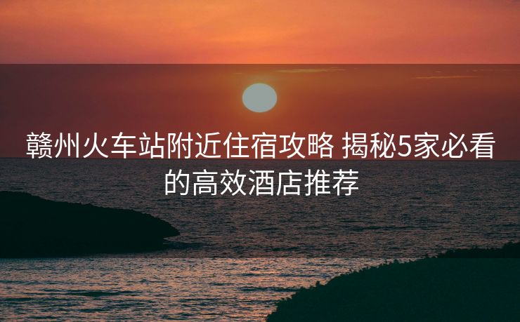 赣州火车站附近住宿攻略 揭秘5家必看的高效酒店推荐