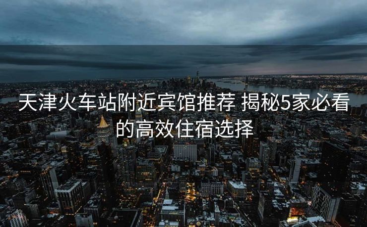 天津火车站附近宾馆推荐 揭秘5家必看的高效住宿选择