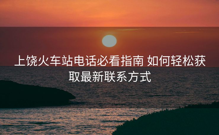 上饶火车站电话必看指南 如何轻松获取最新联系方式