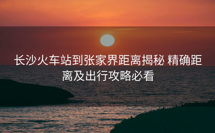 长沙火车站到张家界距离揭秘 精确距离及出行攻略必看