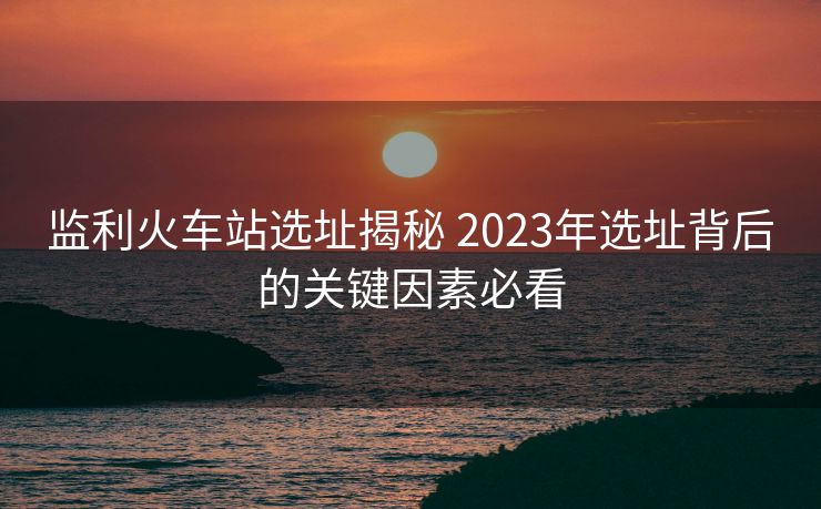 监利火车站选址揭秘 2023年选址背后的关键因素必看