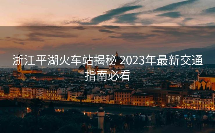 浙江平湖火车站揭秘 2023年最新交通指南必看