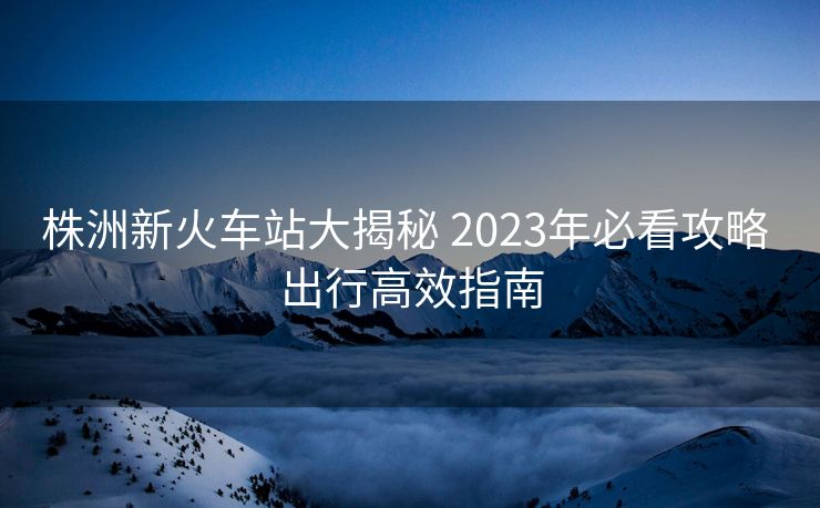 株洲新火车站大揭秘 2023年必看攻略 出行高效指南
