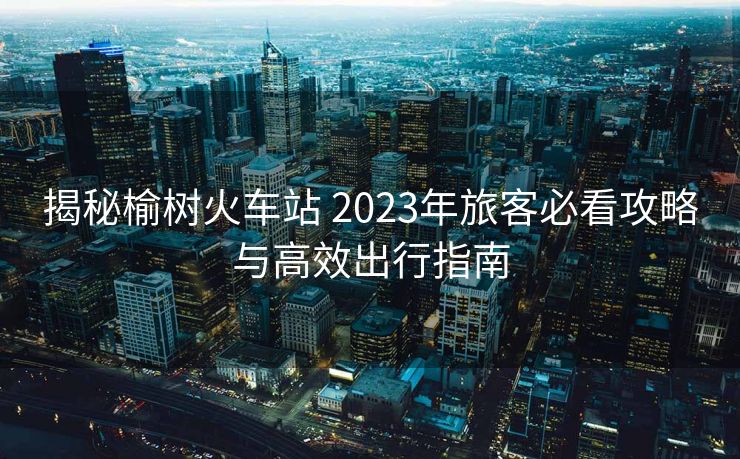 揭秘榆树火车站 2023年旅客必看攻略与高效出行指南