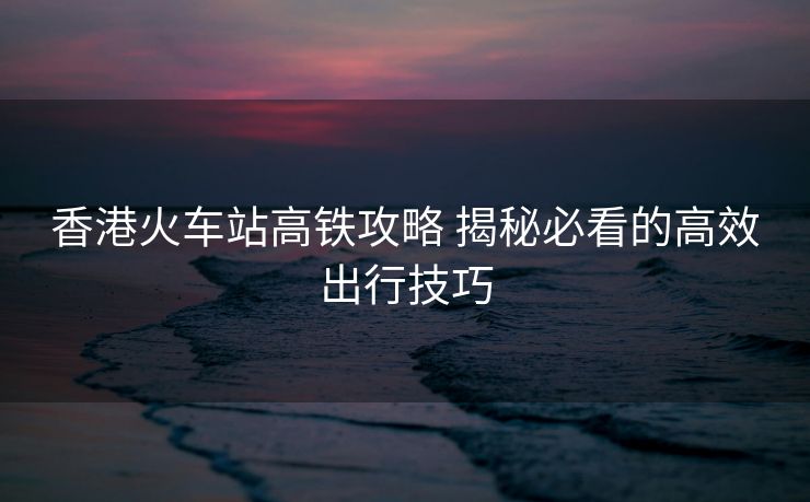 香港火车站高铁攻略 揭秘必看的高效出行技巧