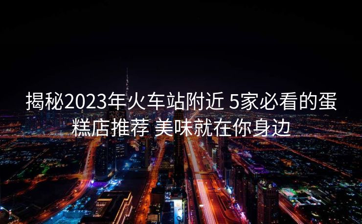 揭秘2023年火车站附近 5家必看的蛋糕店推荐 美味就在你身边