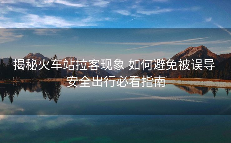 揭秘火车站拉客现象 如何避免被误导 安全出行必看指南