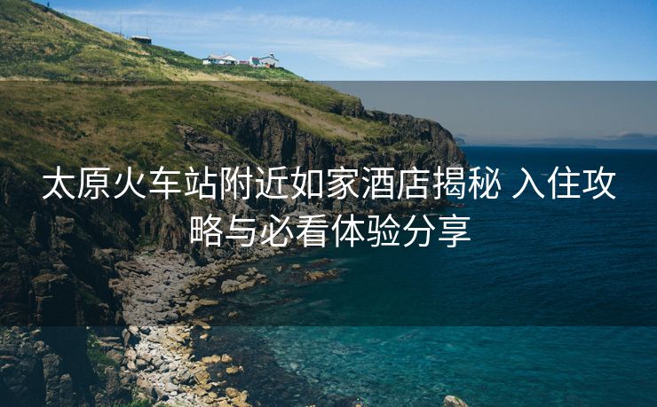 太原火车站附近如家酒店揭秘 入住攻略与必看体验分享
