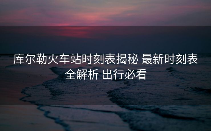 库尔勒火车站时刻表揭秘 最新时刻表全解析 出行必看