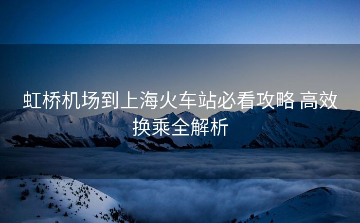 虹桥机场到上海火车站必看攻略 高效换乘全解析