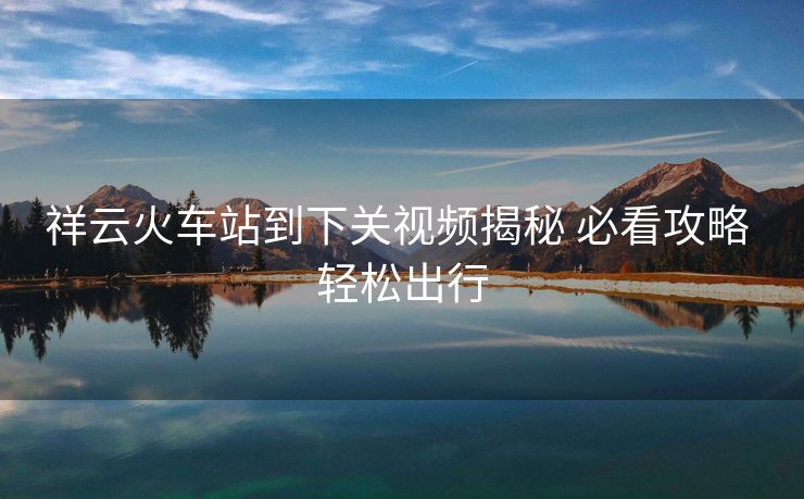 祥云火车站到下关视频揭秘 必看攻略 轻松出行